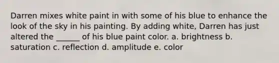 Darren mixes white paint in with some of his blue to enhance the look of the sky in his painting. By adding white, Darren has just altered the ______ of his blue paint color. a. brightness b. saturation c. reflection d. amplitude e. color