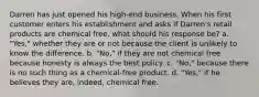 Darren has just opened his high-end business. When his first customer enters his establishment and asks if Darren's retail products are chemical free, what should his response be? a. "Yes," whether they are or not because the client is unlikely to know the difference. b. "No," if they are not chemical free because honesty is always the best policy. c. "No," because there is no such thing as a chemical-free product. d. "Yes," if he believes they are, indeed, chemical free.