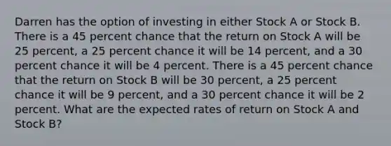 Darren has the option of investing in either Stock A or Stock B. There is a 45 percent chance that the return on Stock A will be 25 percent, a 25 percent chance it will be 14 percent, and a 30 percent chance it will be 4 percent. There is a 45 percent chance that the return on Stock B will be 30 percent, a 25 percent chance it will be 9 percent, and a 30 percent chance it will be 2 percent. What are the expected rates of return on Stock A and Stock B?