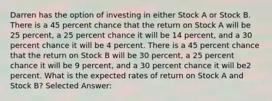 Darren has the option of investing in either Stock A or Stock B. There is a 45 percent chance that the return on Stock A will be 25 percent, a 25 percent chance it will be 14 percent, and a 30 percent chance it will be 4 percent. There is a 45 percent chance that the return on Stock B will be 30 percent, a 25 percent chance it will be 9 percent, and a 30 percent chance it will be2 percent. What is the expected rates of return on Stock A and Stock B? Selected Answer: