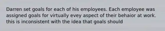 Darren set goals for each of his employees. Each employee was assigned goals for virtually evey aspect of their behaior at work. this is inconsistent with the idea that goals should