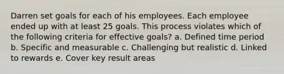 Darren set goals for each of his employees. Each employee ended up with at least 25 goals. This process violates which of the following criteria for effective goals? a. Defined time period b. Specific and measurable c. Challenging but realistic d. Linked to rewards e. Cover key result areas