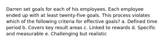 Darren set goals for each of his employees. Each employee ended up with at least twenty-five goals. This process violates which of the following criteria for effective goals? a. Defined time period b. Covers key result areas c. Linked to rewards d. Specific and measurable e. Challenging but realistic