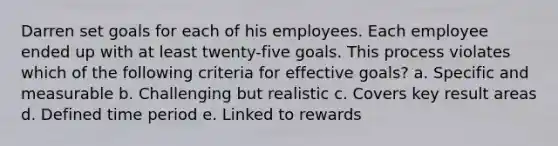 Darren set goals for each of his employees. Each employee ended up with at least twenty-five goals. This process violates which of the following criteria for effective goals? a. Specific and measurable b. Challenging but realistic c. Covers key result areas d. Defined time period e. Linked to rewards