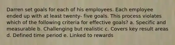 Darren set goals for each of his employees. Each employee ended up with at least twenty- five goals. This process violates which of the following criteria for effective goals? a. Specific and measurable b. Challenging but realistic c. Covers key result areas d. Defined time period e. Linked to rewards