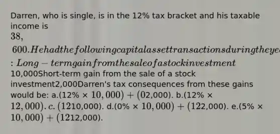 Darren, who is single, is in the 12% tax bracket and his taxable income is 38,600. He had the following capital asset transactions during the year:Long-term gain from the sale of a stock investment10,000Short-term gain from the sale of a stock investment2,000Darren's tax consequences from these gains would be: a.(12% × 10,000) + (0% ×2,000). b.(12% × 12,000). c.(12% ×10,000). d.(0% × 10,000) + (12% ×2,000). e.(5% × 10,000) + (12% ×12,000).