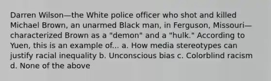 Darren Wilson—the White police officer who shot and killed Michael Brown, an unarmed Black man, in Ferguson, Missouri—characterized Brown as a "demon" and a "hulk." According to Yuen, this is an example of... a. How media stereotypes can justify racial inequality b. Unconscious bias c. Colorblind racism d. None of the above