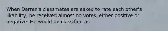 When Darren's classmates are asked to rate each other's likability, he received almost no votes, either positive or negative. He would be classified as