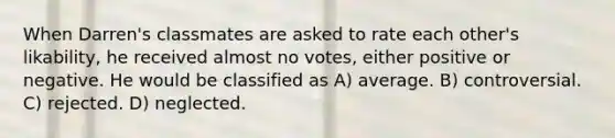 When Darren's classmates are asked to rate each other's likability, he received almost no votes, either positive or negative. He would be classified as A) average. B) controversial. C) rejected. D) neglected.