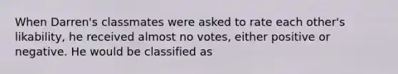 When Darren's classmates were asked to rate each other's likability, he received almost no votes, either positive or negative. He would be classified as