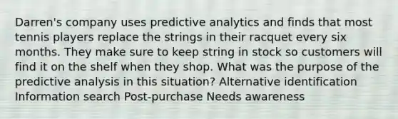 Darren's company uses predictive analytics and finds that most tennis players replace the strings in their racquet every six months. They make sure to keep string in stock so customers will find it on the shelf when they shop. What was the purpose of the predictive analysis in this situation? Alternative identification Information search Post-purchase Needs awareness