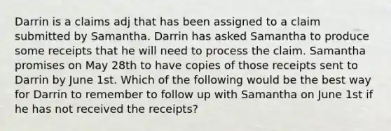 Darrin is a claims adj that has been assigned to a claim submitted by Samantha. Darrin has asked Samantha to produce some receipts that he will need to process the claim. Samantha promises on May 28th to have copies of those receipts sent to Darrin by June 1st. Which of the following would be the best way for Darrin to remember to follow up with Samantha on June 1st if he has not received the receipts?