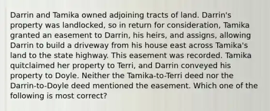 Darrin and Tamika owned adjoining tracts of land. Darrin's property was landlocked, so in return for consideration, Tamika granted an easement to Darrin, his heirs, and assigns, allowing Darrin to build a driveway from his house east across Tamika's land to the state highway. This easement was recorded. Tamika quitclaimed her property to Terri, and Darrin conveyed his property to Doyle. Neither the Tamika-to-Terri deed nor the Darrin-to-Doyle deed mentioned the easement. Which one of the following is most correct?