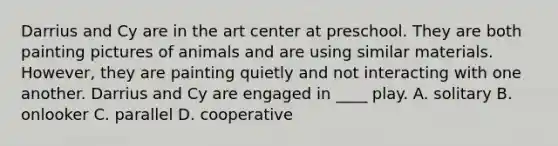 Darrius and Cy are in the art center at preschool. They are both painting pictures of animals and are using similar materials. However, they are painting quietly and not interacting with one another. Darrius and Cy are engaged in ____ play. A. solitary B. onlooker C. parallel D. cooperative