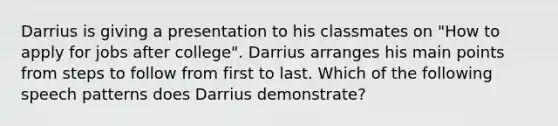 Darrius is giving a presentation to his classmates on "How to apply for jobs after college". Darrius arranges his main points from steps to follow from first to last. Which of the following speech patterns does Darrius demonstrate?