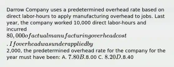 Darrow Company uses a predetermined overhead rate based on direct labor-hours to apply manufacturing overhead to jobs. Last year, the company worked 10,000 direct labor-hours and incurred 80,000 of actual manufacturing overhead cost. If overhead was underapplied by2,000, the predetermined overhead rate for the company for the year must have been: A. 7.80 B.8.00 C. 8.20 D.8.40