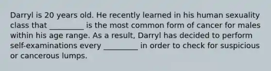 Darryl is 20 years old. He recently learned in his human sexuality class that _________ is the most common form of cancer for males within his age range. As a result, Darryl has decided to perform self-examinations every _________ in order to check for suspicious or cancerous lumps.