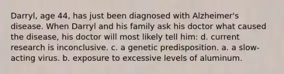 Darryl, age 44, has just been diagnosed with Alzheimer's disease. When Darryl and his family ask his doctor what caused the disease, his doctor will most likely tell him: d. current research is inconclusive. c. a genetic predisposition. a. a slow-acting virus. b. exposure to excessive levels of aluminum.