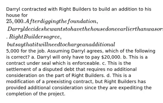 Darryl contracted with Right Builders to build an addition to his house for 25,000. After digging the foundation, Darryl decides he wants to have the house done earlier than was originally agreed. Right Builders agree, but say that it will need to charge an additional5,000 for the job. Assuming Darryl agrees, which of the following is correct? a. Darryl will only have to pay 20,000. b. This is a contract under seal which is enforceable. c. This is the settlement of a disputed debt that requires no additional consideration on the part of Right Builders. d. This is a modification of a preexisting contract, but Right Builders has provided additional consideration since they are expediting the completion of the project.