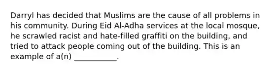 Darryl has decided that Muslims are the cause of all problems in his community. During Eid Al-Adha services at the local mosque, he scrawled racist and hate-filled graffiti on the building, and tried to attack people coming out of the building. This is an example of a(n) ___________.