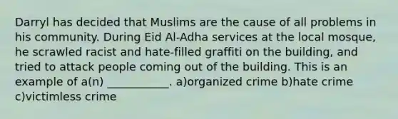 Darryl has decided that Muslims are the cause of all problems in his community. During Eid Al-Adha services at the local mosque, he scrawled racist and hate-filled graffiti on the building, and tried to attack people coming out of the building. This is an example of a(n) ___________. a)organized crime b)hate crime c)victimless crime