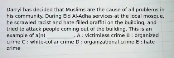 Darryl has decided that Muslims are the cause of all problems in his community. During Eid Al-Adha services at the local mosque, he scrawled racist and hate-filled graffiti on the building, and tried to attack people coming out of the building. This is an example of a(n) ___________. A : victimless crime B : organized crime C : white-collar crime D : organizational crime E : hate crime