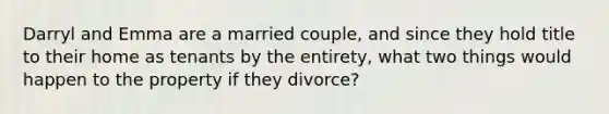 Darryl and Emma are a married couple, and since they hold title to their home as tenants by the entirety, what two things would happen to the property if they divorce?