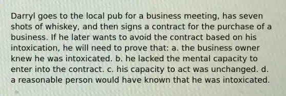 Darryl goes to the local pub for a business meeting, has seven shots of whiskey, and then signs a contract for the purchase of a business. If he later wants to avoid the contract based on his intoxication, he will need to prove that: a. the business owner knew he was intoxicated. b. he lacked the mental capacity to enter into the contract. c. his capacity to act was unchanged. d. a reasonable person would have known that he was intoxicated.