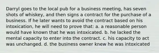 Darryl goes to the local pub for a business meeting, has seven shots of whiskey, and then signs a contract for the purchase of a business. If he later wants to avoid the contract based on his intoxication, he will need to prove that: a. a reasonable person would have known that he was intoxicated. b. he lacked the mental capacity to enter into the contract. c. his capacity to act was unchanged. d. the business owner knew he was intoxicated