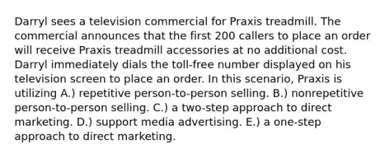 Darryl sees a television commercial for Praxis treadmill. The commercial announces that the first 200 callers to place an order will receive Praxis treadmill accessories at no additional cost. Darryl immediately dials the toll-free number displayed on his television screen to place an order. In this scenario, Praxis is utilizing A.) repetitive person-to-person selling. B.) nonrepetitive person-to-person selling. C.) a two-step approach to direct marketing. D.) support media advertising. E.) a one-step approach to direct marketing.