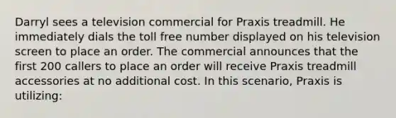 Darryl sees a television commercial for Praxis treadmill. He immediately dials the toll free number displayed on his television screen to place an order. The commercial announces that the first 200 callers to place an order will receive Praxis treadmill accessories at no additional cost. In this scenario, Praxis is utilizing: