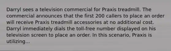 Darryl sees a television commercial for Praxis treadmill. The commercial announces that the first 200 callers to place an order will receive Praxis treadmill accessories at no additional cost. Darryl immediately dials the toll-free number displayed on his television screen to place an order. In this scenario, Praxis is utilizing...