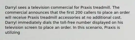 Darryl sees a television commercial for Praxis treadmill. The commercial announces that the first 200 callers to place an order will receive Praxis treadmill accessories at no additional cost. Darryl immediately dials the toll-free number displayed on his television screen to place an order. In this scenario, Praxis is utilizing