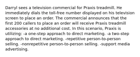 Darryl sees a television commercial for Praxis treadmill. He immediately dials the toll-free number displayed on his television screen to place an order. The commercial announces that the first 200 callers to place an order will receive Praxis treadmill accessories at no additional cost. In this scenario, Praxis is utilizing: -a one-step approach to direct marketing. -a two-step approach to direct marketing. -repetitive person-to-person selling. -nonrepetitive person-to-person selling. -support media advertising.