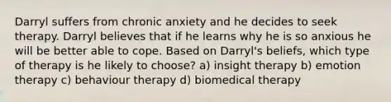 Darryl suffers from chronic anxiety and he decides to seek therapy. Darryl believes that if he learns why he is so anxious he will be better able to cope. Based on Darryl's beliefs, which type of therapy is he likely to choose? a) insight therapy b) emotion therapy c) behaviour therapy d) biomedical therapy