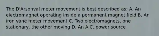 The D'Arsonval meter movement is best described as: A. An electromagnet operating inside a permanent magnet field B. An iron vane meter movement C. Two electromagnets, one stationary, the other moving D. An A.C. power source