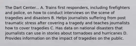 The Dart Center... A. Trains first responders, including firefighters and police, on how to conduct interviews on the scene of tragedies and disasters B. Helps journalists suffering from post traumatic stress after covering a tragedy and teaches journalists how to cover tragedies C. Has data on national disasters that journalists can use in stories about tornadoes and hurricanes D. Provides information on the impact of tragedies on the public.