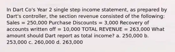 In Dart Co's Year 2 single step income statement, as prepared by Dart's controller, the section revenue consisted of the following: Sales = 250,000 Purchase Discounts = 3,000 Recovery of accounts written off = 10,000 TOTAL REVENUE = 263,000 What amount should Dart report as total income? a. 250,000 b. 253,000 c. 260,000 d. 263,000