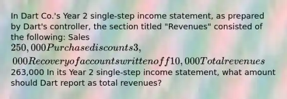 In Dart Co.'s Year 2 single-step income statement, as prepared by Dart's controller, the section titled "Revenues" consisted of the following: Sales 250,000 Purchase discounts 3,000 Recovery of accounts written off 10,000 Total revenues263,000 In its Year 2 single-step income statement, what amount should Dart report as total revenues?