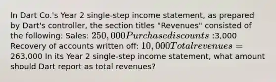 In Dart Co.'s Year 2 single-step income statement, as prepared by Dart's controller, the section titles "Revenues" consisted of the following: Sales: 250,000 Purchase discounts:3,000 Recovery of accounts written off: 10,000 Total revenues=263,000 In its Year 2 single-step income statement, what amount should Dart report as total revenues?