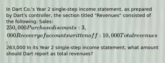 In Dart Co.'s Year 2 single-step <a href='https://www.questionai.com/knowledge/kCPMsnOwdm-income-statement' class='anchor-knowledge'>income statement</a>, as prepared by Dart's controller, the section titled "Revenues" consisted of the following: Sales: 250,000 Purchase discounts: 3,000 Recovery of accounts written off: 10,000 Total revenues:263,000 In its Year 2 single-step income statement, what amount should Dart report as total revenues?