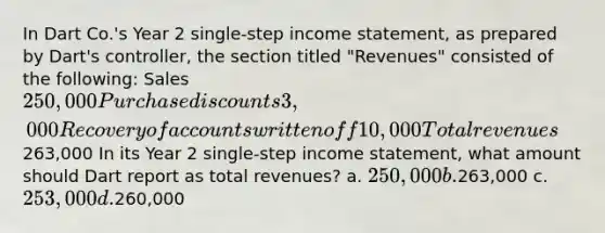 In Dart Co.'s Year 2 single-step income statement, as prepared by Dart's controller, the section titled "Revenues" consisted of the following: Sales 250,000 Purchase discounts 3,000 Recovery of accounts written off 10,000 Total revenues 263,000 In its Year 2 single-step income statement, what amount should Dart report as total revenues? a. 250,000 b.263,000 c. 253,000 d.260,000