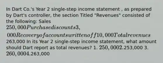 In Dart Co.'s Year 2 single-step income statement , as prepared by Dart's controller, the section Titled "Revenues" consisted of the following: Sales 250,000 Purchase discounts 3,000 Recovery of accounts written off 10,000 Total revenues263,000 In its Year 2 single-step income statement, what amount should Dart report as total revenues? 1. 250,000 2.253,000 3. 260,000 4.263,000