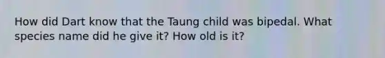 How did Dart know that the Taung child was bipedal. What species name did he give it? How old is it?