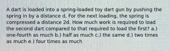 A dart is loaded into a spring-loaded toy dart gun by pushing the spring in by a distance d, For the next loading, the spring is compressed a distance 2d. How much work is required to load the second dart compared to that required to load the first? a.) one-fourth as much b.) half as much c.) the same d.) two times as much e.) four times as much