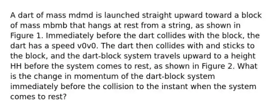 A dart of mass mdmd is launched straight upward toward a block of mass mbmb that hangs at rest from a string, as shown in Figure 1. Immediately before the dart collides with the block, the dart has a speed v0v0. The dart then collides with and sticks to the block, and the dart-block system travels upward to a height HH before the system comes to rest, as shown in Figure 2. What is the change in momentum of the dart-block system immediately before the collision to the instant when the system comes to rest?