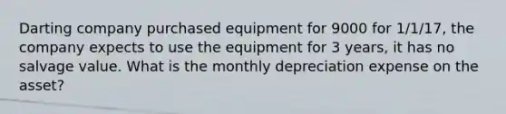 Darting company purchased equipment for 9000 for 1/1/17, the company expects to use the equipment for 3 years, it has no salvage value. What is the monthly depreciation expense on the asset?