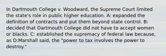 In Dartmouth College v. Woodward, the Supreme Court limited the state's role in public higher education. A: expanded the definition of contracts and put them beyond state control. B: decided that Dartmouth College did not have to accept women or blacks. C: established the supremacy of federal law because, as D:Marshall said, the "power to tax involves the power to destroy."