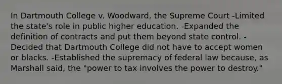 In Dartmouth College v. Woodward, the Supreme Court -Limited the state's role in public higher education. -Expanded the definition of contracts and put them beyond state control. -Decided that Dartmouth College did not have to accept women or blacks. -Established the supremacy of federal law because, as Marshall said, the "power to tax involves the power to destroy."