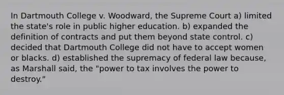 In Dartmouth College v. Woodward, the Supreme Court a) limited the state's role in public higher education. b) expanded the definition of contracts and put them beyond state control. c) decided that Dartmouth College did not have to accept women or blacks. d) established the supremacy of federal law because, as Marshall said, the "power to tax involves the power to destroy."